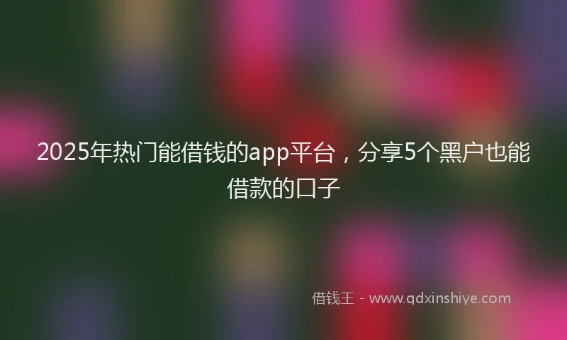 2025年热门能借钱的app平台，分享5个黑户也能借款的口子