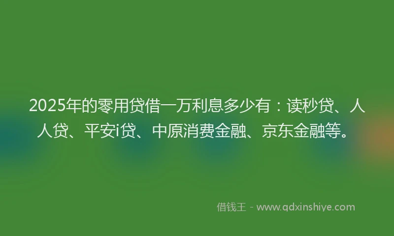 2025年的零用贷借一万利息多少有：读秒贷、人人贷、平安i贷、中原消费金融、京东金融等。