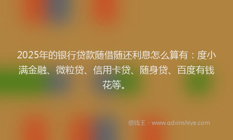 2025年的银行贷款随借随还利息怎么算有：度小满金融、微粒贷、信用卡贷、随身贷、百度有钱花等。