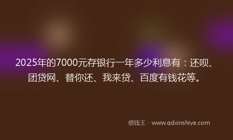 2025年的7000元存银行一年多少利息有：还呗、团贷网、替你还、我来贷、百度有钱花等。