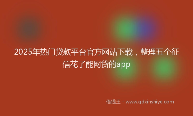 2025年热门贷款平台官方网站下载，整理五个征信花了能网贷的app