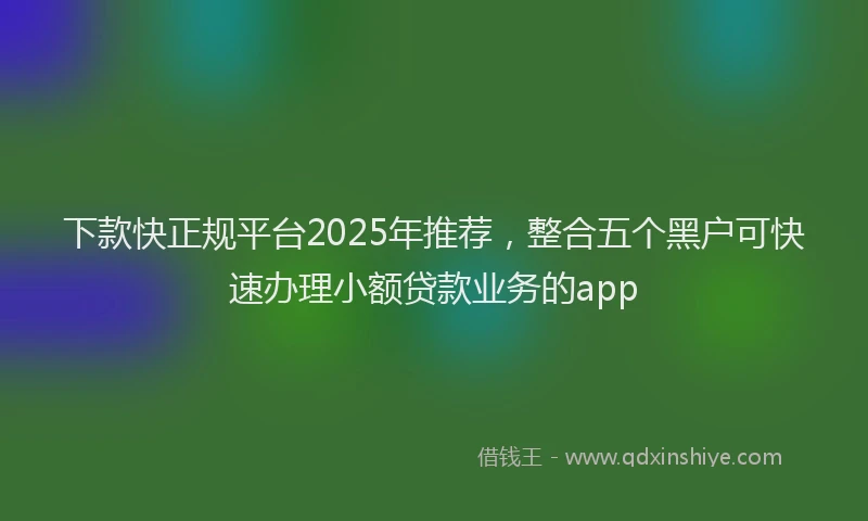 下款快正规平台2025年推荐，整合五个黑户可快速办理小额贷款业务的app
