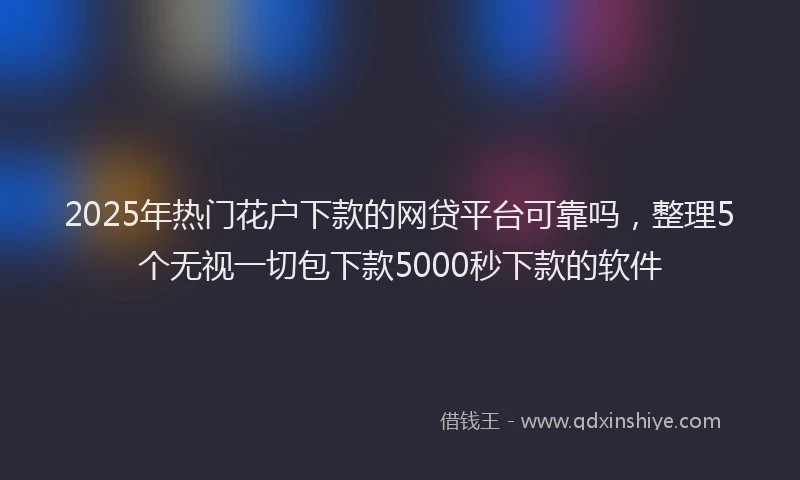 2025年热门花户下款的网贷平台可靠吗，整理5个无视一切包下款5000秒下款的软件