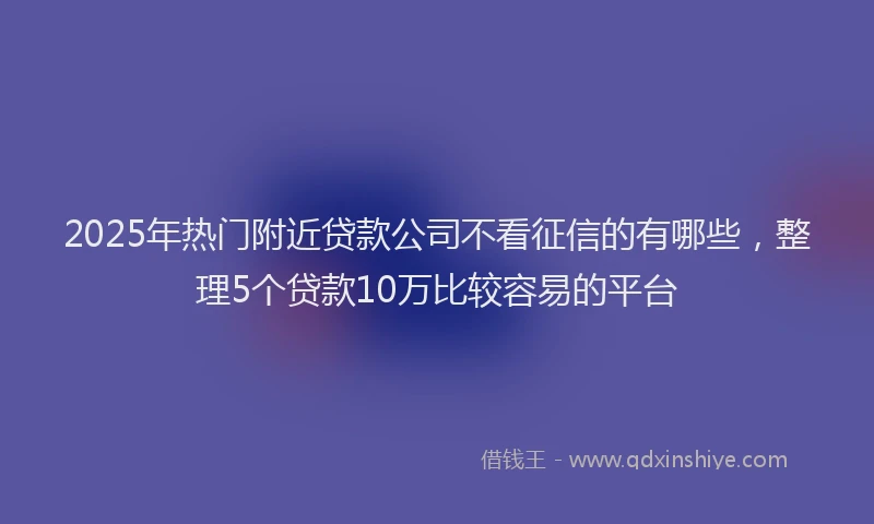 2025年热门附近贷款公司不看征信的有哪些，整理5个贷款10万比较容易的平台