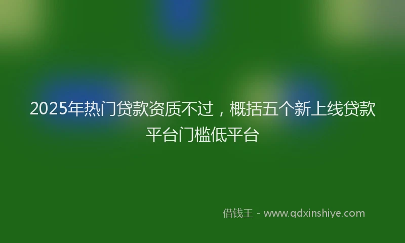 2025年热门贷款资质不过，概括五个新上线贷款平台门槛低平台