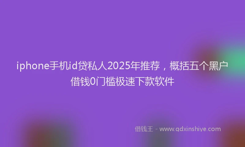 iphone手机id贷私人2025年推荐，概括五个黑户借钱0门槛极速下款软件