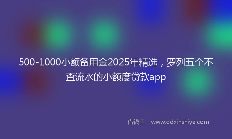 500-1000小额备用金2025年精选，罗列五个不查流水的小额度贷款app