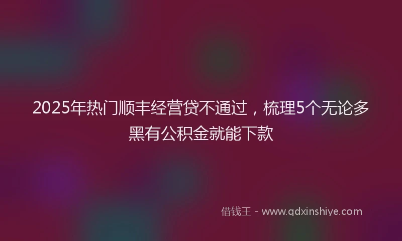 2025年热门顺丰经营贷不通过，梳理5个无论多黑有公积金就能下款