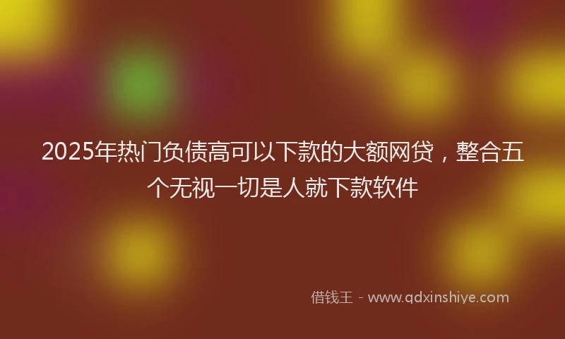 2025年热门负债高可以下款的大额网贷，整合五个无视一切是人就下款软件