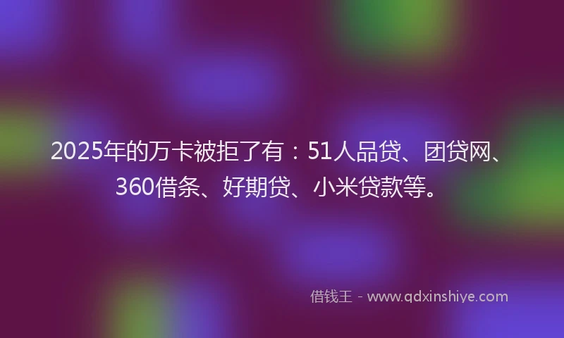 2025年的万卡被拒了有：51人品贷、团贷网、360借条、好期贷、小米贷款等。