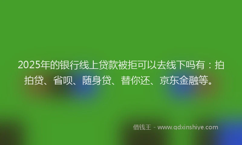 2025年的银行线上贷款被拒可以去线下吗有：拍拍贷、省呗、随身贷、替你还、京东金融等。
