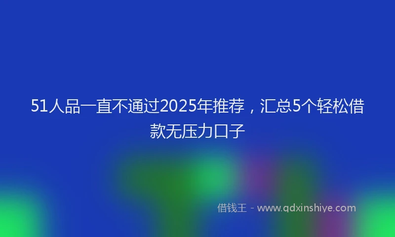 51人品一直不通过2025年推荐，汇总5个轻松借款无压力口子
