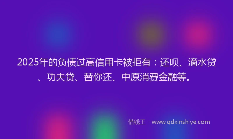 2025年的负债过高信用卡被拒有：还呗、滴水贷、功夫贷、替你还、中原消费金融等。