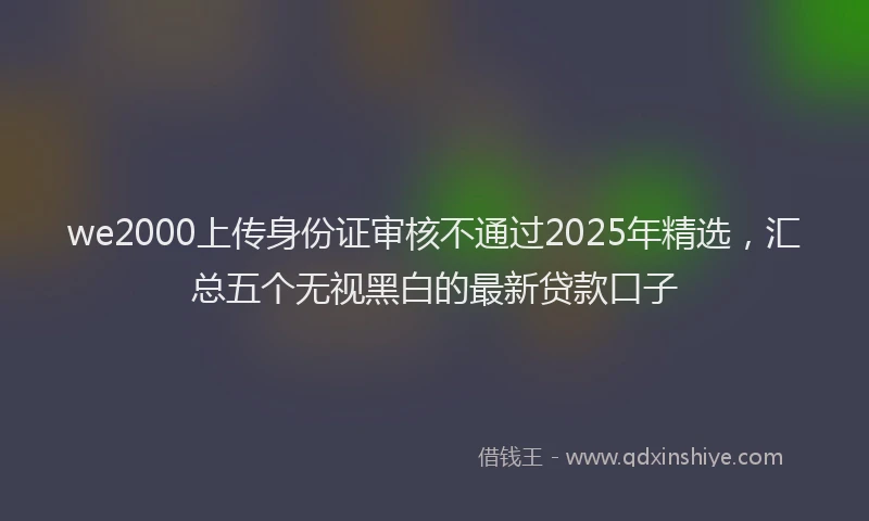 we2000上传身份证审核不通过2025年精选，汇总五个无视黑白的最新贷款口子