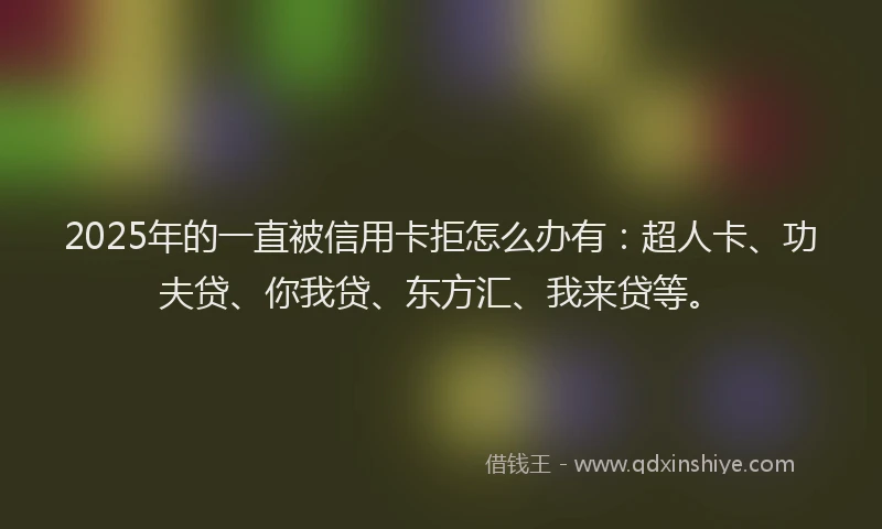 2025年的一直被信用卡拒怎么办有：超人卡、功夫贷、你我贷、东方汇、我来贷等。
