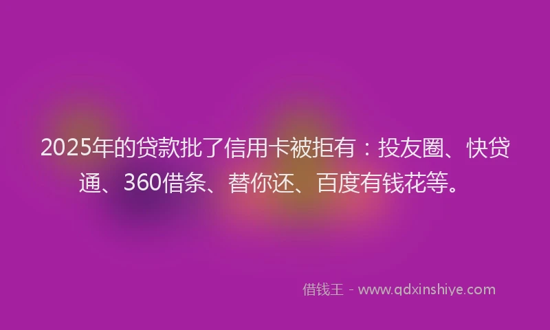 2025年的贷款批了信用卡被拒有：投友圈、快贷通、360借条、替你还、百度有钱花等。