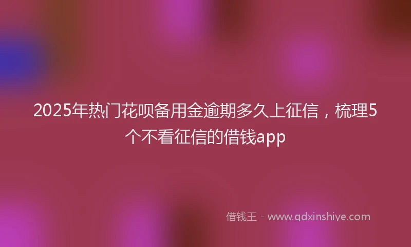 2025年热门花呗备用金逾期多久上征信，梳理5个不看征信的借钱app