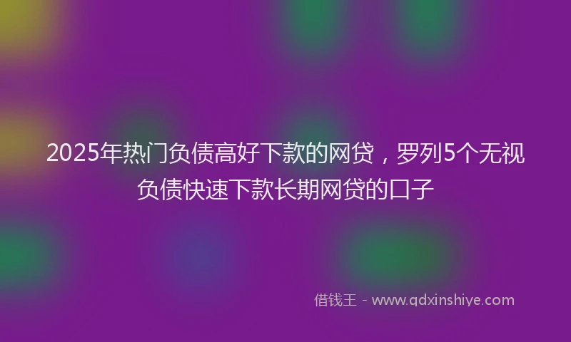 2025年热门负债高好下款的网贷，罗列5个无视负债快速下款长期网贷的口子