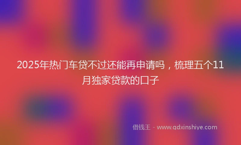 2025年热门车贷不过还能再申请吗，梳理五个11月独家贷款的口子