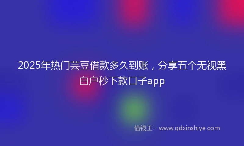 2025年热门芸豆借款多久到账，分享五个无视黑白户秒下款口子app