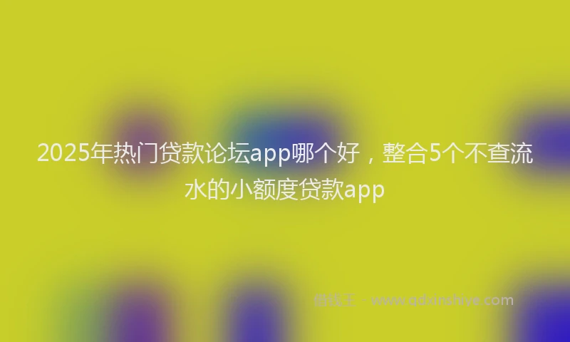 2025年热门贷款论坛app哪个好，整合5个不查流水的小额度贷款app
