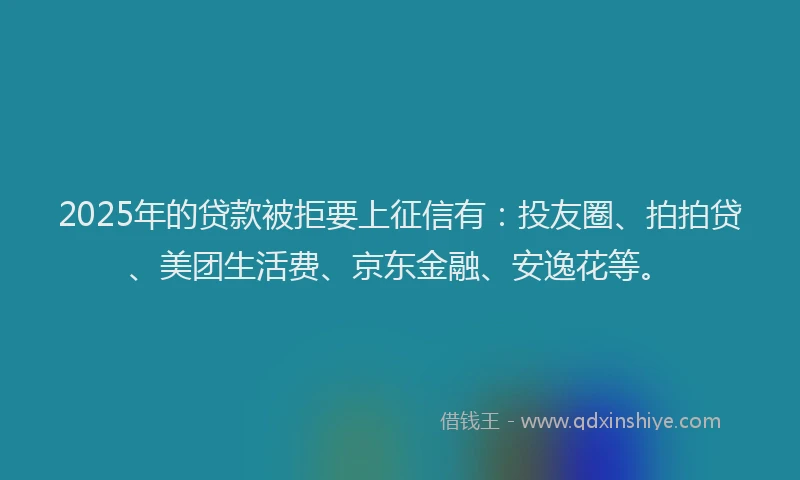 2025年的贷款被拒要上征信有：投友圈、拍拍贷、美团生活费、京东金融、安逸花等。