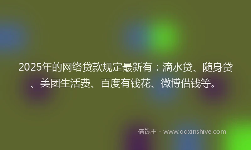 2025年的网络贷款规定最新有：滴水贷、随身贷、美团生活费、百度有钱花、微博借钱等。