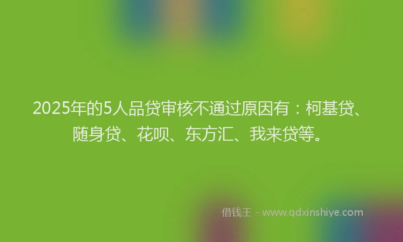 2025年的5人品贷审核不通过原因有：柯基贷、随身贷、花呗、东方汇、我来贷等。