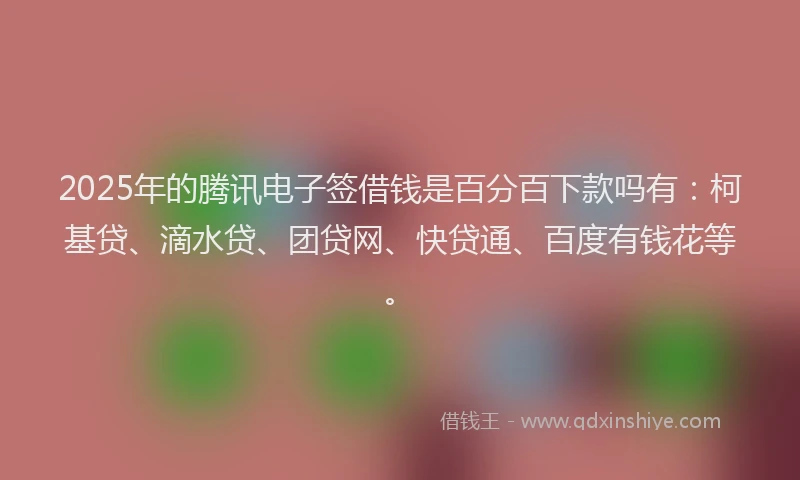 2025年的腾讯电子签借钱是百分百下款吗有：柯基贷、滴水贷、团贷网、快贷通、百度有钱花等。