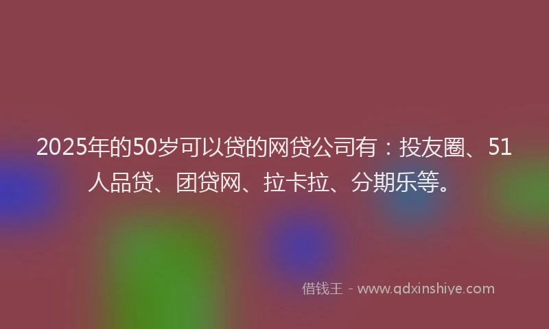 2025年的50岁可以贷的网贷公司有：投友圈、51人品贷、团贷网、拉卡拉、分期乐等。