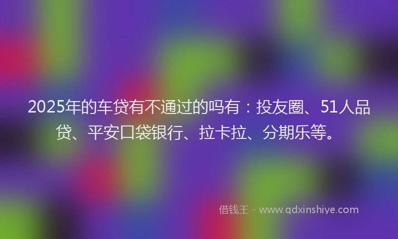 2025年的车贷有不通过的吗有：投友圈、51人品贷、平安口袋银行、拉卡拉、分期乐等。