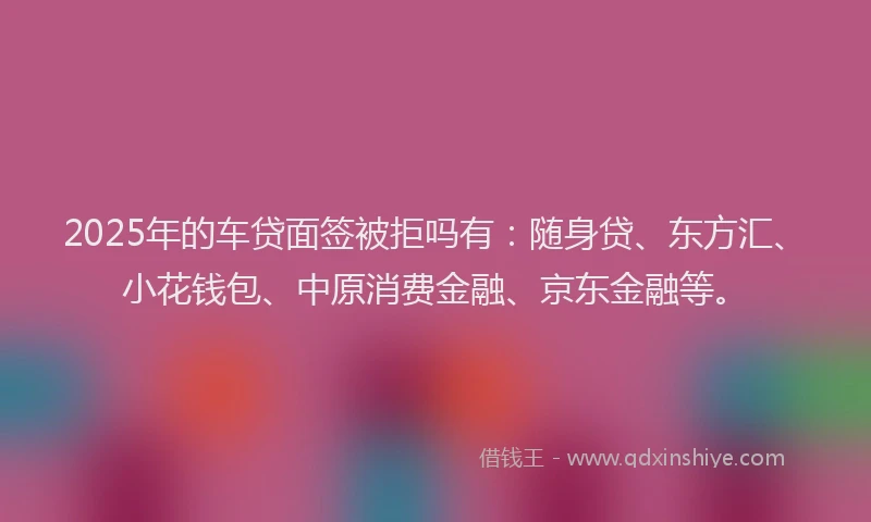 2025年的车贷面签被拒吗有：随身贷、东方汇、小花钱包、中原消费金融、京东金融等。