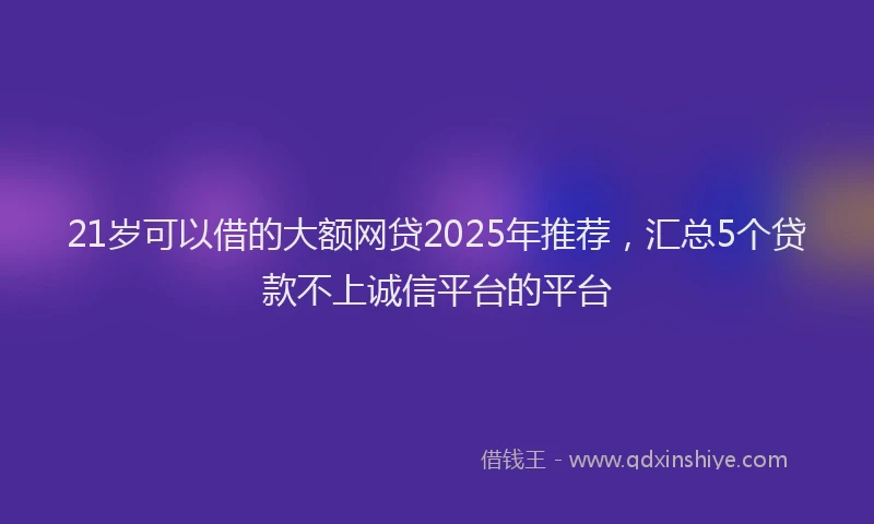 21岁可以借的大额网贷2025年推荐，汇总5个贷款不上诚信平台的平台