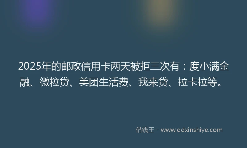 2025年的邮政信用卡两天被拒三次有：度小满金融、微粒贷、美团生活费、我来贷、拉卡拉等。