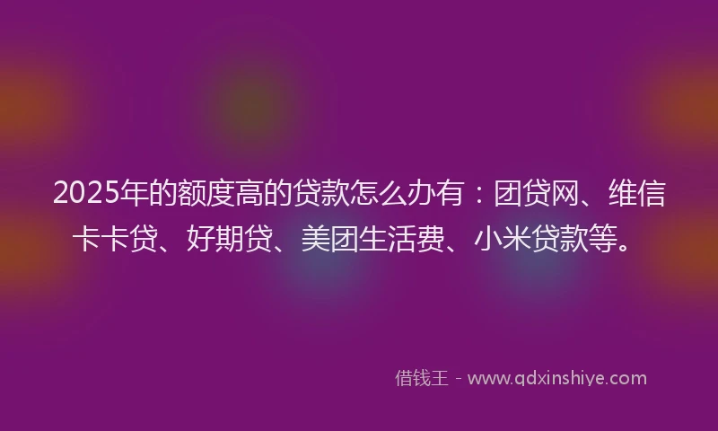 2025年的额度高的贷款怎么办有：团贷网、维信卡卡贷、好期贷、美团生活费、小米贷款等。