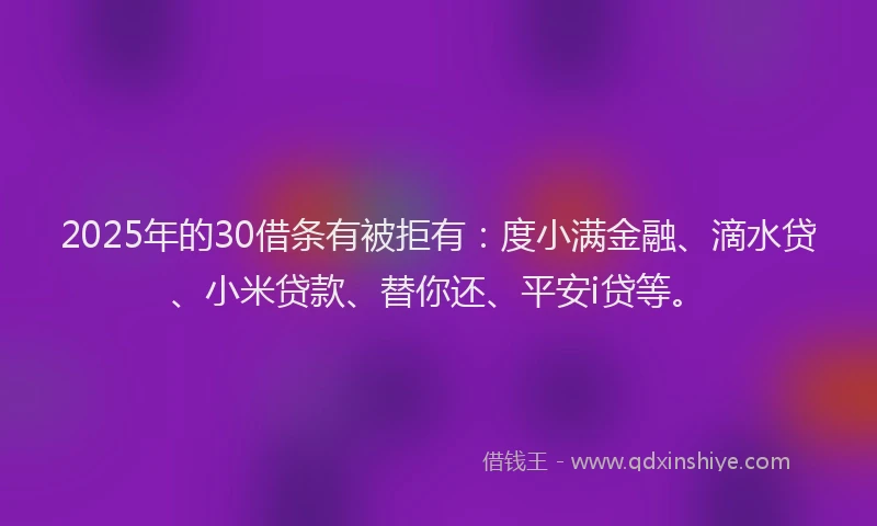 2025年的30借条有被拒有：度小满金融、滴水贷、小米贷款、替你还、平安i贷等。