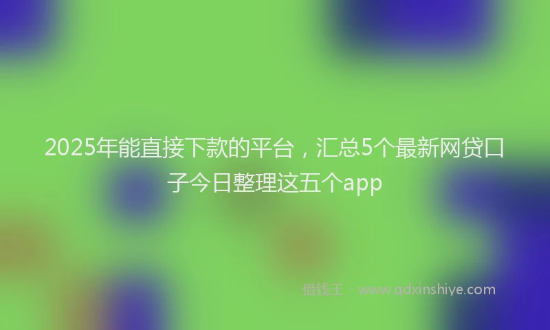 2025年能直接下款的平台，汇总5个最新网贷口子今日整理这五个app