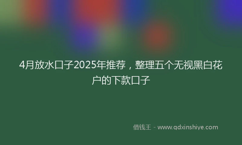 4月放水口子2025年推荐，整理五个无视黑白花户的下款口子