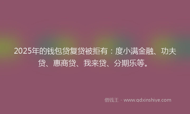 2025年的钱包贷复贷被拒有：度小满金融、功夫贷、惠商贷、我来贷、分期乐等。