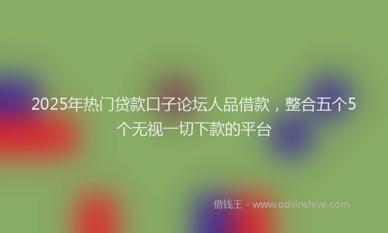 2025年热门贷款口子论坛人品借款，整合五个5个无视一切下款的平台