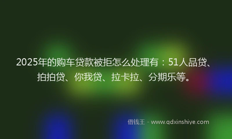2025年的购车贷款被拒怎么处理有：51人品贷、拍拍贷、你我贷、拉卡拉、分期乐等。