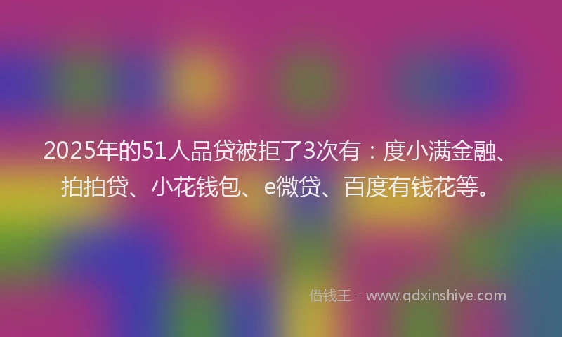 2025年的51人品贷被拒了3次有：度小满金融、拍拍贷、小花钱包、e微贷、百度有钱花等。