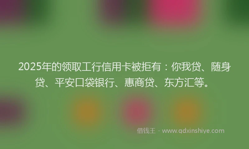 2025年的领取工行信用卡被拒有：你我贷、随身贷、平安口袋银行、惠商贷、东方汇等。