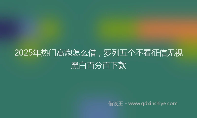 2025年热门高炮怎么借，罗列五个不看征信无视黑白百分百下款