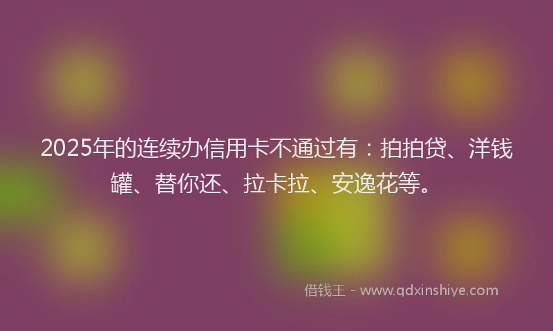 2025年的连续办信用卡不通过有：拍拍贷、洋钱罐、替你还、拉卡拉、安逸花等。