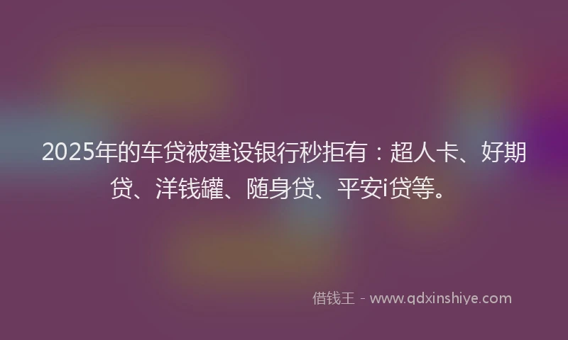 2025年的车贷被建设银行秒拒有：超人卡、好期贷、洋钱罐、随身贷、平安i贷等。