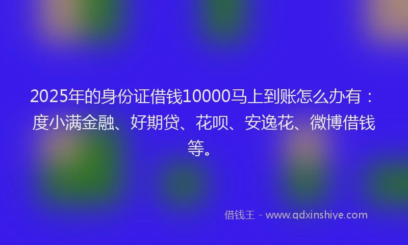 2025年的身份证借钱10000马上到账怎么办有：度小满金融、好期贷、花呗、安逸花、微博借钱等。