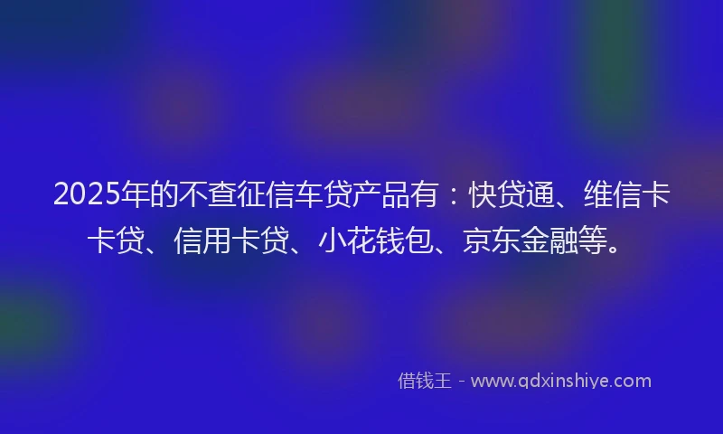 2025年的不查征信车贷产品有：快贷通、维信卡卡贷、信用卡贷、小花钱包、京东金融等。