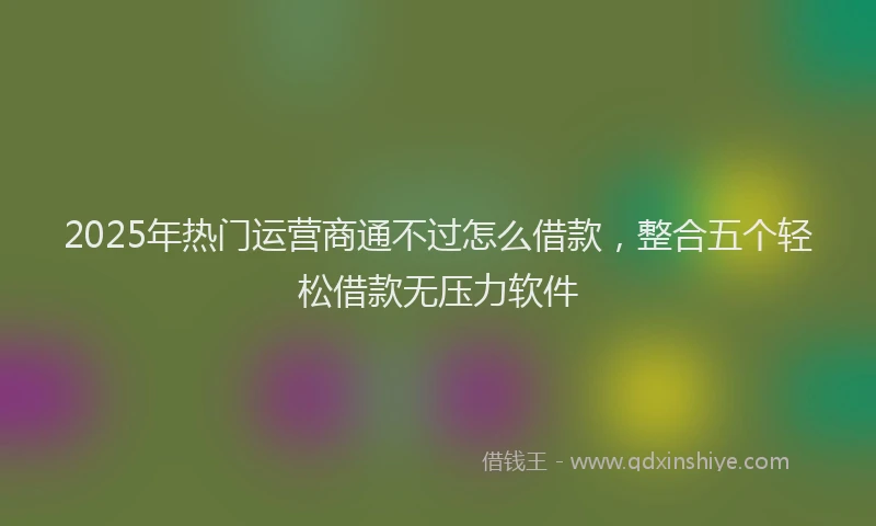 2025年热门运营商通不过怎么借款，整合五个轻松借款无压力软件