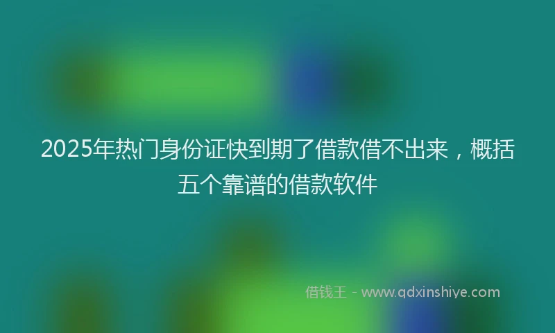 2025年热门身份证快到期了借款借不出来，概括五个靠谱的借款软件